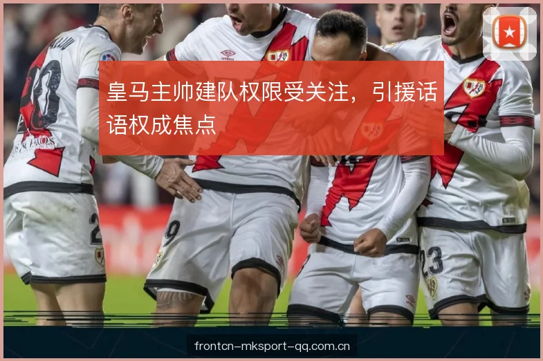 皇马主帅建队权限受关注，引援话语权成焦点